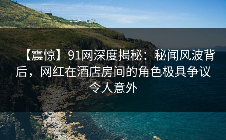 【震惊】91网深度揭秘：秘闻风波背后，网红在酒店房间的角色极具争议令人意外