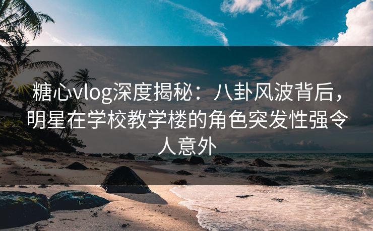 糖心vlog深度揭秘:八卦风波背后,明星在学校教学楼的角色突发性强令人意外 糖心vlog深度揭秘:八卦风波背后,明星在学校教学楼的角色突发性强令人意外