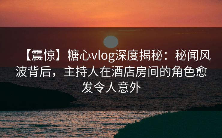 【震惊】糖心vlog深度揭秘:秘闻风波背后,主持人在酒店房间的角色愈发令人意外 【震惊】糖心vlog深度揭秘:秘闻风波背后,主持人在酒店房间的角色愈发令人意外