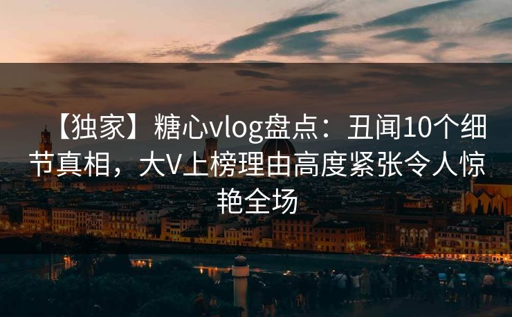 【独家】糖心vlog盘点：丑闻10个细节真相，大V上榜理由高度紧张令人惊艳全场