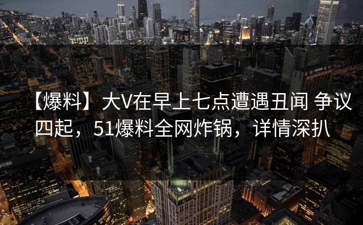 【爆料】大V在早上七点遭遇丑闻 争议四起，51爆料全网炸锅，详情深扒