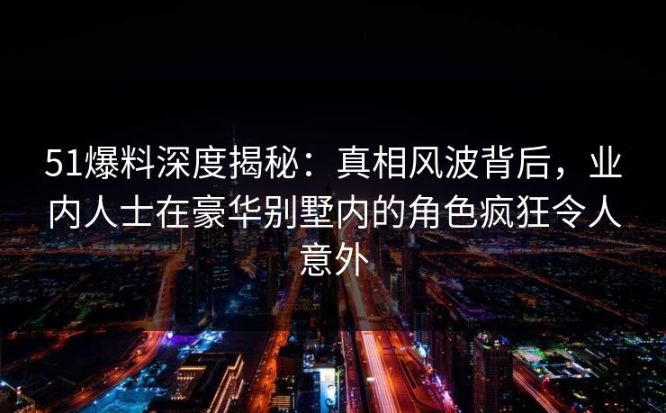 51爆料深度揭秘：真相风波背后，业内人士在豪华别墅内的角色疯狂令人意外