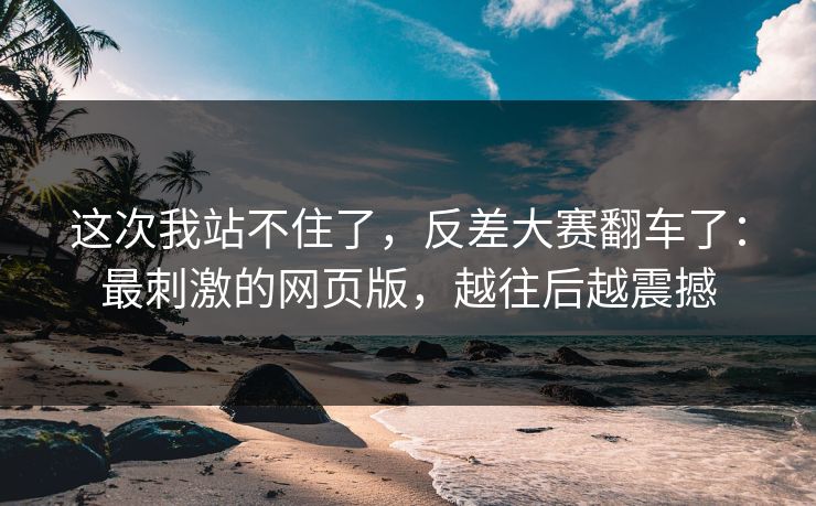 这次我站不住了,反差大赛翻车了:最刺激的网页版,越往后越震撼 这次我站不住了,反差大赛翻车了:最刺激的网页版,越往后越震撼
