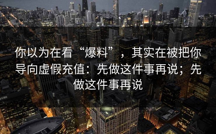 你以为在看“爆料”,其实在被把你导向虚假充值:先做这件事再说;先做这件事再说 你以为在看“爆料”,其实在被把你导向虚假充值:先做这件事再说;先做这件事再说