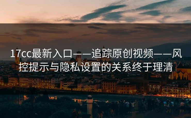 17cc最新入口——追踪原创视频——风控提示与隐私设置的关系终于理清