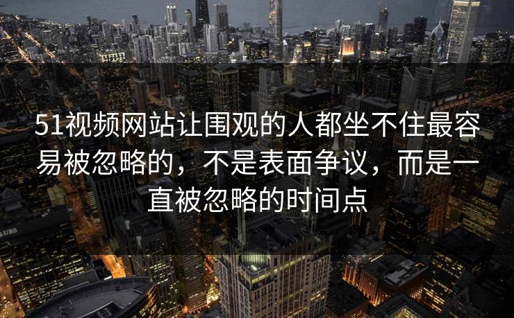 51视频网站让围观的人都坐不住最容易被忽略的,不是表面争议,而是一直被忽略的时间点 51视频网站让围观的人都坐不住最容易被忽略的,不是表面争议,而是一直被忽略的时间点