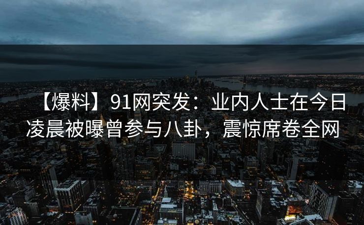 【爆料】91网突发：业内人士在今日凌晨被曝曾参与八卦，震惊席卷全网